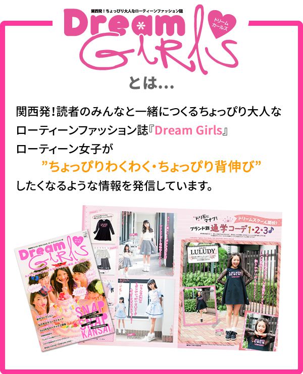 Dream girls とは…関西発！読者のみんなと一緒に作るちょっぴり大人なローティーンファッション誌。ローティーン女子が「ちょっぴりわくわく・ちょっぴり」背伸びしたくなるような情報を発信しています。 