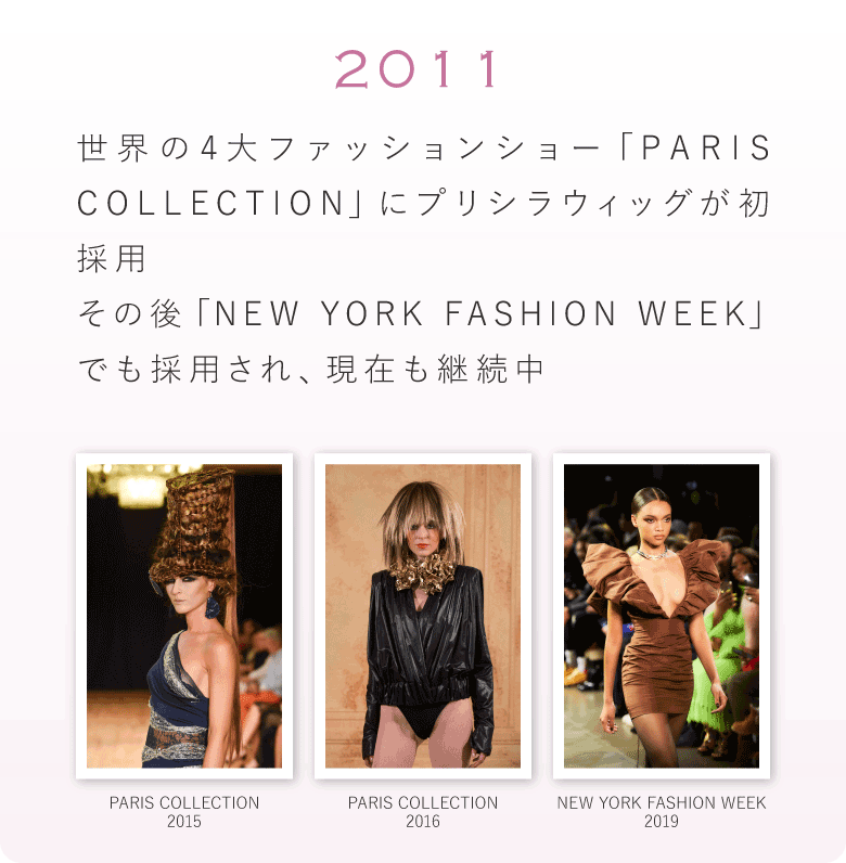 2011年　世界の4大ファッションショー「PARIS COLLECTION」にプリシラウィッグが初採用。その後「NEW YORK FASHION WEEK」でも採用され、現在も継続中